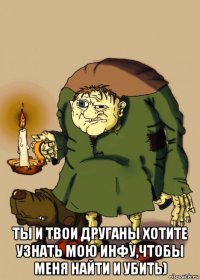  ты и твои друганы хотите узнать мою инфу,чтобы меня найти и убить)