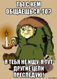 ты с кем общаещься-то? я тебя не ищу, я тут другие цели преследую!