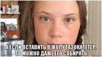  а если вставить в жопу газокатетер, то можно даже его собирать