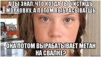 а ты знал, что когда ты чистишь морковку, а потом выбрасываешь она потом вырабатывает метан на свалке?