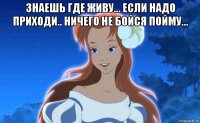 знаешь где живу... если надо приходи.. ничего не бойся пойму... 
