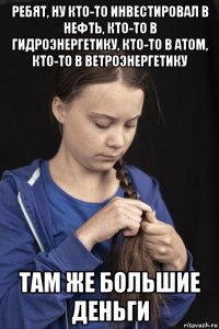 ребят, ну кто-то инвестировал в нефть, кто-то в гидроэнергетику, кто-то в атом, кто-то в ветроэнергетику там же большие деньги
