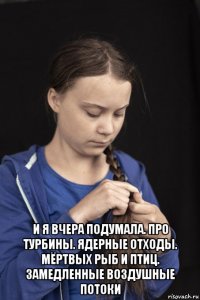  и я вчера подумала. про турбины. ядерные отходы. мёртвых рыб и птиц. замедленные воздушные потоки