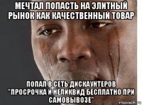 мечтал попасть на элитный рынок как качественный товар попал в сеть дискаунтеров "просрочка и неликвид бесплатно при самовывозе"