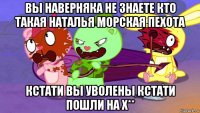 вы наверняка не знаете кто такая наталья морская пехота кстати вы уволены кстати пошли на х**