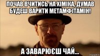 почав вчитись на хіміка, думав будеш варити метамфітамін! а заварюєш чай...