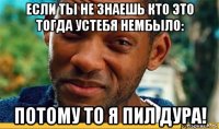 если ты не знаешь кто это тогда устебя нембыло: потому то я пил дура!