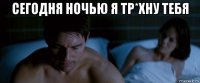 сегодня ночью я тр*хну тебя 