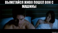 выметайся живо пошел вон с машины 