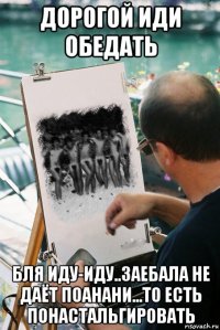 дорогой иди обедать бля иду-иду..заебала не даёт поанани...то есть понастальгировать