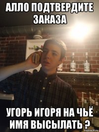 алло подтвердите заказа угорь игоря на чьё имя высылать ?
