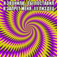 я звонила... ты поставил в запрет меня.. ((( пиздец 