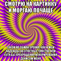 смотрю на картинку и моргаю почаще такой же обман зрения, как и мои надежды на ответные чувства или хотя бы прекращения игнорирования денисом меня