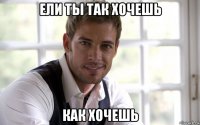 ели ты так хочешь как хочешь