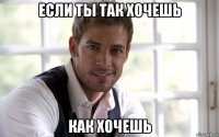 если ты так хочешь как хочешь