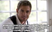  мужики вообще бедные,как они живут на белом свете, когда вместо мозгов - спермобак, в крови полно спермы, а думают они членами.