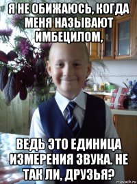 я не обижаюсь, когда меня называют имбецилом, ведь это единица измерения звука. не так ли, друзья?
