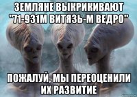 земляне выкрикивают "71-931м витязь-м ведро" пожалуй, мы переоценили их развитие