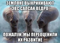 земляне выкрикивают "эвс сапсан ведро" пожалуй, мы переоценили их развитие