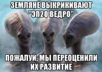 земляне выкрикивают "эп20 ведро" пожалуй, мы переоценили их развитие