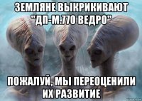 земляне выкрикивают "дп-м.770 ведро" пожалуй, мы переоценили их развитие