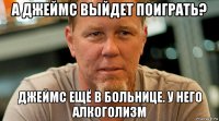 а джеймс выйдет поиграть? джеймс ещё в больнице. у него алкоголизм