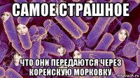 самое страшное что они передаются через корейскую морковку