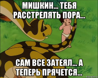 мишкин... тебя расстрелять пора... сам все затеял... а теперь прячется...