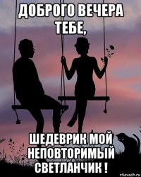 доброго вечера тебе, шедеврик мой неповторимый светланчик !