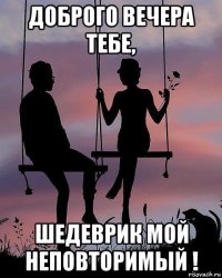 доброго вечера тебе, шедеврик мой неповторимый !