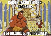 какой такой героин - кокаин? ты видишь, мы кушаем