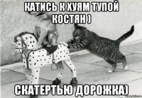 катись к хуям тупой костян ) скатертью дорожка)