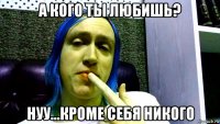 а кого ты любишь? нуу...кроме себя никого