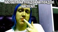 насоал я на лондон на лондон насосал... 