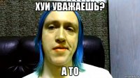 хуи уважаешь? а то
