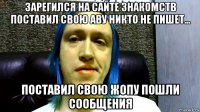 зарегился на сайте знакомств поставил свою аву никто не пишет... поставил свою жопу пошли сообщения