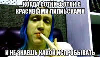 ...когда сотни фоток с красивыми пипиьсками и не знаешь какой испробывать