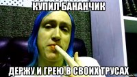 купил бананчик держу и грею в своих трусах
