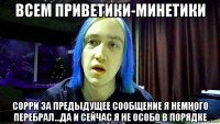 всем приветики-минетики сорри за предыдущее сообщение я немного перебрал...да и сейчас я не особо в порядке