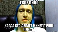 твое лицо когда кто делает минет лучше чем ты