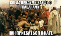когда придумываешь с пацанами как приебаться к кате