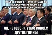 мне вот кажется, что они когда гимн писали, ориентировались на международную евро-поп-гимн-моду ой, не говори. у нас совсем другие гимны