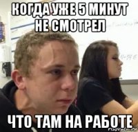когда уже 5 минут не смотрел что там на работе