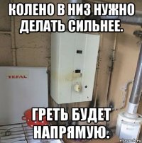 колено в низ нужно делать сильнее. греть будет напрямую.