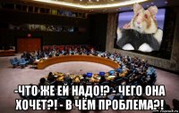  -что же ей надо!? - чего она хочет?! - в чём проблема?!