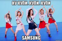 ну купи. купи. купи samsung
