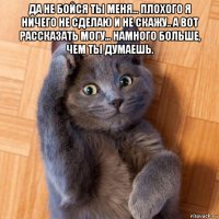 да не бойся ты меня... плохого я ничего не сделаю и не скажу.. а вот рассказать могу... намного больше, чем ты думаешь. 