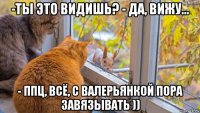 -ты это видишь? - да, вижу... - ппц, всё, с валерьянкой пора завязывать ))