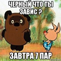 черный что ты завис ? завтра 7 пар