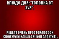 блюдо дня: "головка от хуя". рецепт очень простой:пососи свой хуй!и наешься! бон аппетит!